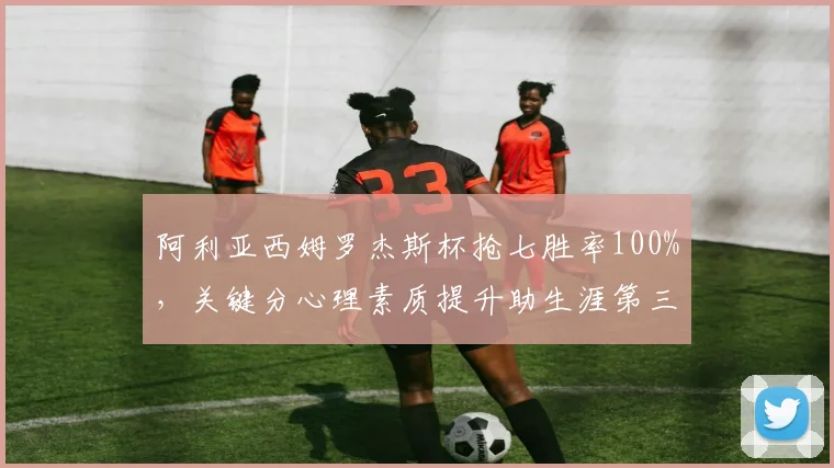 阿利亚西姆罗杰斯杯抢七胜率100%,关键分心理素质提升助生涯第三冠