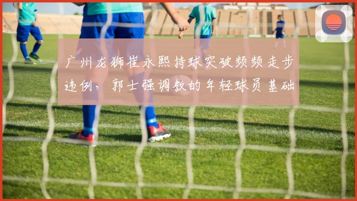 广州龙狮崔永熙持球突破频频走步违例,郭士强调教的年轻球员基础动作遭质疑