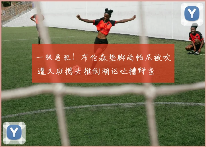 一级恶犯！布伦森垫脚尚帕尼被吹 遭文班摁头推倒湖记吐槽野蛮