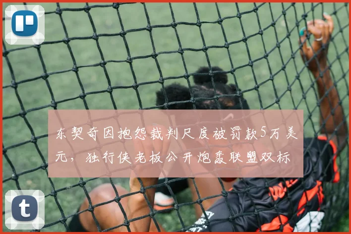 东契奇因抱怨裁判尺度被罚款5万美元,独行侠老板公开炮轰联盟双标