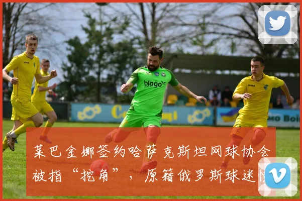 莱巴金娜签约哈萨克斯坦网球协会被指“挖角”,原籍俄罗斯球迷愤怒抗议